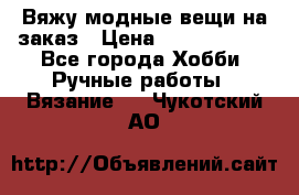 Вяжу модные вещи на заказ › Цена ­ 3000-10000 - Все города Хобби. Ручные работы » Вязание   . Чукотский АО